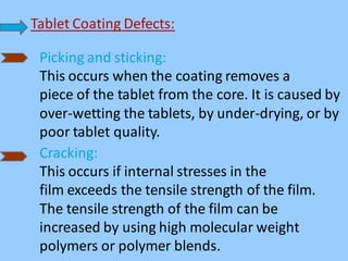 Tablet Coating Defects:
Picking and sticking:
This occurs when the coating removes a
piece of the tablet from the core. It is caused by
over-wetting the tablets, by under-drying, or by
poor tablet quality.
Cracking:
This occurs if internal stresses in the
film exceeds the tensile strength of the film.
The tensile strength of the film can be
increased by using high molecular weight
polymers or polymer blends.
 