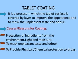 TABLET COATING
It is a process in which the tablet surface is
covered by layer to improve the appearance and
to mask the unpleasant taste and odour.
Causes/Reasonsfor Coating:
Protection of ingredients from the
environment,Light and moisture.
To mask unpleasant taste and odour.
To Provide Physical /Chemical protection to drugs.
 