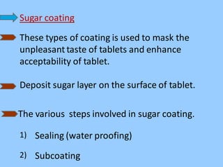 Sugar coating
These types of coating is used to mask the
unpleasant taste of tablets and enhance
acceptability of tablet.
Deposit sugar layer on the surface of tablet.
The various steps involved in sugar coating.
1) Sealing (water proofing)
2) Subcoating
 