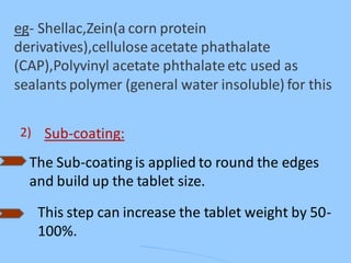 eg- Shellac,Zein(a corn protein
derivatives),cellulose acetate phathalate
(CAP),Polyvinyl acetate phthalate etc used as
sealants polymer (general water insoluble) for this
2) Sub-coating:
The Sub-coating is applied to round the edges
and build up the tablet size.
This step can increase the tablet weight by 50-
100%.
 