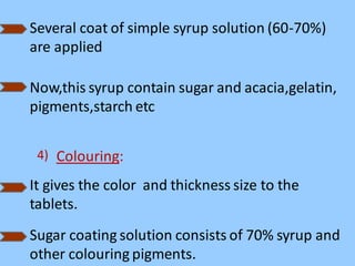 Several coat of simple syrup solution (60-70%)
are applied
Now,this syrup contain sugar and acacia,gelatin,
pigments,starch etc
4) Colouring:
It gives the color and thickness size to the
tablets.
Sugar coating solution consists of 70% syrup and
other colouring pigments.
 