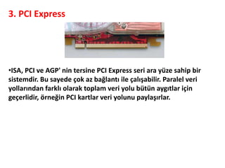 3. PCI Express
•ISA, PCI ve AGP' nin tersine PCI Express seri ara yüze sahip bir
sistemdir. Bu sayede çok az bağlantı ile çalışabilir. Paralel veri
yollarından farklı olarak toplam veri yolu bütün aygıtlar için
geçerlidir, örneğin PCI kartlar veri yolunu paylaşırlar.
 