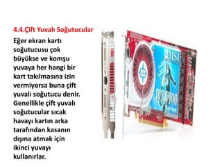 4.4.Çift Yuvalı Soğutucular
Eğer ekran kartı
soğutucusu çok
büyükse ve komşu
yuvaya her hangi bir
kart takılmasına izin
vermiyorsa buna çift
yuvalı soğutucu denir.
Genellikle çift yuvalı
soğutucular sıcak
havayı kartın arka
tarafından kasanın
dışına atmak için
ikinci yuvayı
kullanırlar.
 