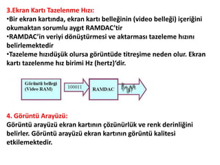 3.Ekran Kartı Tazelenme Hızı:
•Bir ekran kartında, ekran kartı belleğinin (video belleği) içeriğini
okumaktan sorumlu aygıt RAMDAC’tir
•RAMDAC’in veriyi dönüştürmesi ve aktarması tazeleme hızını
belirlemektedir
•Tazeleme hızıdüşük olursa görüntüde titreşime neden olur. Ekran
kartı tazelenme hız birimi Hz (hertz)‘dir.
4. Görüntü Arayüzü:
Görüntü arayüzü ekran kartının çözünürlük ve renk derinliğini
belirler. Görüntü arayüzü ekran kartının görüntü kalitesi
etkilemektedir.
 