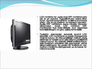 LCD monitörler her şeyden önce CRT monitörlere göre çok az yer kaplarlar. Kapladıkları alan sadece ekran içindir. Aynı zamanda hafiftirler ve ısınma sorunları da yoktur. Çok az güç tüketirler ve radyasyon yaymazlar. Ayrıca CRT monitörlerin aksine manyetik alanlardan etkilenmezler. Ancak LCD monitörün CRT monitörlerden fiyat farkı dışındaki diğer dezavantajı kullanıcılarına geniş bir görüş açısı sunamamasıdır. Taşınabilir sistemlerdeki ekranların tamamı LCD tabanlıdır. LCD monitörlerde ve dizüstü bilgisayarlarda 3 katman bulunur. En altta yansıtıcı bir materyal ortada sıvı kristal bir karışım ve en üstte de  yine yansıtıcı bir  materyal bulunur. Bu noktadaki sıvının arasında dolaşan akım kristallerin aralarından ışık geçemeyecek şekilde sıralanmasını sağlar. Bu yüzden her kristalde bir nevi diyafram mantığı ile ışığı geçirecek ya da tutacak bir mekanizma vardır.  