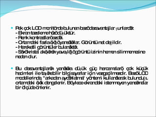 Pek çok LCD monitörde bulunan bazı dezavantajlar şunlardır: - Ekran tazeleme hızı düşüktür.  - Renk kontrastları azdır.  - Ortamdaki fazla ışığı yansıtırlar. Görüntü net değildir.  - Hareketli görüntüler bulanıktır. - Sıvı kristal akışının yavaşlığı görüntü izinin hemen silinmemesine neden olur.  Bu dezavantajların yanısıra düşük güç harcamaları, çok küçük hacimleri ile taşınabilir bilgisayarlar için vazgeçilmezdir. Bazı LCD modellerinde, "arkadan aydınlatma" yöntemi kullanılarak bulunduğu ortamdaki ışık dengelenir. Böylece ekrandaki istenmeyen yansımalar bir ölçüde önlenir.  