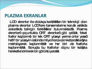 PLAZMA EKRANLAR LCD ekranlar ile oldukça karıştırılan bir teknoloji olan plazma ekranlar LCD'lere benzemelerine karşın aslında aralarında belirgin farklılıklar bulunmaktadır. Plazma ekranları çoğunlukla CRT ekranları gibi çalışır, fakat fosfor kaplanmış bir tek CRT yüzeyi yerine onlar yassı hafif bir yüzeyin üstünde milyonlarca cam kabarcıklarıyla matrisleyerek kaplanmıştır ve her biri de fosforla kaplanmıştır. Sonuçta bu fosforlar doğru bir kalıpla hareketlendirilerek bir görüntü yaratır. 