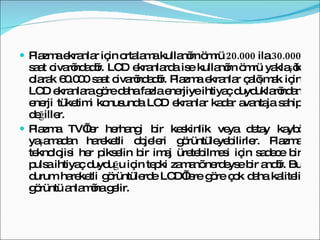 Plazma ekranlar için ortalama kullanım ömrü  20.000  ila  30.000  saat civarındadır. LCD ekranlarda ise kullanım ömrü yaklaşık olarak 60.000 saat civarındadır. Plazma ekranlar çalışmak için LCD ekranlara göre daha fazla enerjiye ihtiyaç duyduklarından enerji tüketimi konusunda LCD ekranlar kadar avantaja sahip değiller.  Plazma TV’ler herhangi bir keskinlik veya detay kaybı yaşamadan hareketli objeleri görüntüleyebilirler. Plazma teknolojisi her pikselin bir imaj üretebilmesi için sadece bir pulsa ihtiyaç duyduğu için tepki zamanı nerdeyse bir andır. Bu durum hareketli görüntülerde LCD’lere göre çok daha kaliteli görüntü anlamına gelir.  