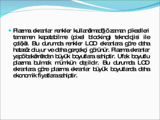Plazma ekranlar renkler kullanılmadığı zaman pikselleri tamamen kapatabilme (pixel blocking) teknolojisi ile çalışır. Bu durumda renkler LCD ekranlara göre daha hatasız oluşur ve daha gerçekçi görünür. Plazma ekranlar yapı bakımından büyük boyutlara sahiptir. Ufak boyutlu plazma bulmak mümkün değildir. Bu durumda LCD ekranlara göre plazma ekranlar büyük boyutlarda daha ekonomik fiyatlara sahiptir.  