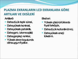 PLAZMA EKRANLARIN LCD EKRANLARA GÖRE ARTILARI VE EKSİLERİ Artıları: Daha düşük tepki süresi, Daha yüksek kontrast, Daha yüksek parlaklık, Daha geniş izleme açısı, Daha gerçekçi renkler, Yüksek ekran boyutunda daha uygun fiyatlar. Eksileri: Yüksek çözünürlüklerde fiyat farkı çok, Daha düşük kullanım ömrü, Daha yüksek enerji tüketimi. 