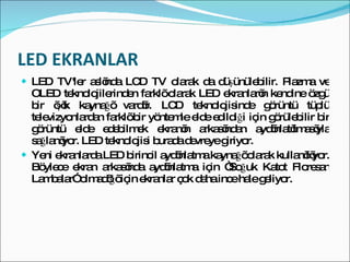 LED EKRANLAR LED TV'ler aslında LCD TV olarak da düşünülebilir. Plazma ve OLED teknolojilerinden farklı olarak LED ekranların kendine özgü bir ışık kaynağı vardır. LCD teknolojisinde görüntü tüplü televizyonlardan farklı bir yöntemle elde edildiği için görülebilir bir görüntü elde edebilmek ekranın arkasından aydınlatılmasıyla sağlanıyor. LED teknolojisi burada devreye giriyor. Yeni ekranlarda LED birincil aydınlatma kaynağı olarak kullanılıyor. Böylece ekran arkasında aydınlatma için “Soğuk Katot Floresan Lambalar” olmadığı için ekranlar çok daha ince hale geliyor. 