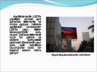Aydınlatmanın LED'le yapılıyor olması aynı zamanda ısınmanın da önüne geçiyor. Isınarak aydınlatan lambalardan LED'e geçiş ısınan televizyonların sonu oluyor. Daha az ısınmanın diğer bir getirisi de elektrik sarfiyatının azalması. Ekranların uzun süre açık kaldıkları düşünülürse ciddi bir tasarruf kalemi haline geliyor.  Büyük Boyutlara Sahip Bir LED Ekran 