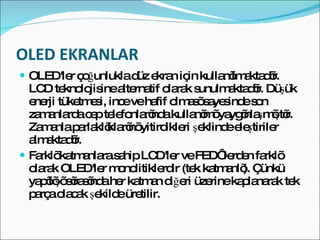 OLED EKRANLAR OLED'ler çoğunlukla düz ekran için kullanılmaktadır. LCD teknolojisine alternatif olarak sunulmaktadır. Düşük enerji tüketmesi, ince ve hafif olması sayesinde son zamanlarda cep telefonlarında kullanımı yaygınlaşmıştır. Zamanla parlaklıklarını yitirdikleri şeklinde eleştiriler almaktadır.  Farklı katmanlara sahip LCD'ler ve FED‘ lerden farklı olarak OLED'ler monolitiklerdir (tek katmanlı). Çünkü yapılışı sırasında her katman diğeri üzerine kaplanarak tek parça olacak şekilde üretilir. 