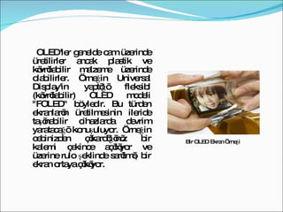 OLED'ler genelde cam üzerinde üretilirler ancak plastik ve kıvrılabilir malzeme üzerinde olabilirler. Örneğin Universal Display'in yaptığı fleksibl (kıvrılabilir) OLED modeli "FOLED" böyledir. Bu türden ekranların üretilmesinin ileride taşınabilir cihazlarda devrim yaratacağı konuşuluyor. Örneğin cebinizden çıkardığınız bir kalemi çekince açılıyor ve üzerine rulo şeklinde sarılmış bir ekran ortaya çıkıyor. Bir OLED Ekran Örneği 