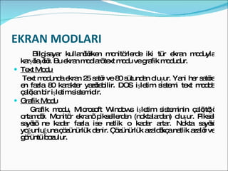 EKRAN MODLARI Bilgisayar kullanılırken monitörlerde iki tür ekran moduyla karşılaşılır. Bu ekran modları text modu ve grafik modudur. Text Modu  Text modunda ekran 25 satır ve 80 sütundan oluşur. Yani her satıra en fazla 80 karakter yazılabilir. DOS işletim sistemi text modda çalışan bir işletim sistemidir. Grafik Modu Grafik modu, Microsoft Windows işletim sisteminin çalıştığı ortamdır. Monitör ekranı piksellerden (noktalardan) oluşur. Piksel sayısı ne kadar fazla ise netlik o kadar artar. Nokta sayısı yoğunluğuna çözünürlük denir. Çözünürlük azaldıkça netlik azalır ve görüntü bozulur. 