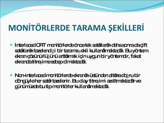 MONİTÖRLERDE TARAMA ŞEKİLLERİ Interlaced CRT monitörlerde önce tek satırların daha sonra da çift satırların tazelendiği bir tarama şekli kullanılmaktadır. Bu yöntem ekran çözünürlüğünü arttırmak için uygun bir yöntemdir, fakat ekranda titreşime sebep olmaktadır. Non-interlaced monitörlerde ekranın üstünden altına doğru bir döngüyle her satır tazelenir. Bu olay titreşimi azaltmaktadır ve günümüzde bu tip monitörler kullanılmaktadır. 