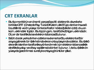 CRT EKRANLAR Bu tip monitörün en önemli parçası çeşitli elektronik devrelerle birlikte CRT (Chatode Ray Tube – Katot Işınlı Tüp) denilen havası boşaltılmış ve ön yüzeyi binlerce fosfor noktacığından (dot) oluşan koni şeklindeki tüptür. Bu tüpün geniş tarafı dikdörtgen şeklindedir. Diğer dar tarafında ise elektron tabancası bulunur. Sabit olarak yerleştirilen odaklama elemanları bu elektronları bir araya getirerek bir ışın halinde ekran orta yüzeyinde odaklar. Bu ışını ekranın istenilen taraflarına yönlendirmek için elektron tabancasının etrafında yatay ve dikey saptırma bobinleri bulunur. İşte bu ışının ön yüzeyde gezdirilmesi suretiyle ortaya görüntüler çıkar. 