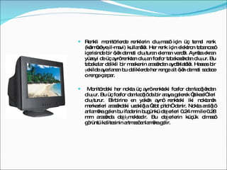 Renkli monitörlerde renklerin oluşması için üç temel renk (kırmızı-yeşil-mavi) kullanılır. Her renk için elektron tabancası içerisinde bir ışın demeti oluşturan eleman vardır. Ayrıca ekran yüzeyi de üç ayrı renkten oluşan fosfor tabakasından oluşur. Bu tabakalar delikli bir maskenin arasından aydınlatılır. Hassas bir şekilde ayarlanan bu deliklerde her renge ait ışın demeti sadece o renge çarpar. Monitördeki her nokta üç ayrı renkteki fosfor damlacığından oluşur. Bu üç fosfor damlacığı da bir araya gelerek “piksel” leri oluşturur. Birbirine en yakın aynı renkteki iki noktanın merkezleri arasındaki uzaklığa “dot pitch” denir. Nokta aralığı anlamına gelen bu ifadenin bugünkü değerleri 0.24 mm ile 0.28 mm arasında değişmektedir. Bu değerlerin küçük olması görüntü kalitesinin artması anlamına gelir. 