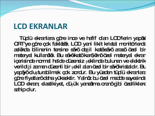 LCD EKRANLAR  Tüplü ekranlara göre ince ve hafif olan LCD'lerin yapısı CRT'ye göre çok faklıdır. LCD yani likit kristal monitörlerde aslında bilinenin tersine sıvı değil katı-sıvı arası özel bir materyal kullanılır. Bu sıvı-katı karışımı özel materyal ekran içerisinde normal halde düzensiz şeklinde bulunan ve elektrik verildiği zaman düzenli bir şekil alan özel bir sıvı kristaldir. Bu yapıyı oluşturabilmek çok zordur. Bu yüzden tüplü ekranlara göre fiyatları daha yüksektir. Yalnız bu özel madde sayesinde LCD ekran; elastikiyet, düşük yansıtma oranı gibi özelliklere sahip olur.  