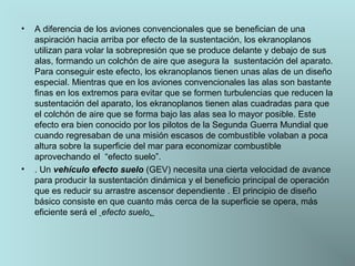 •

•

A diferencia de los aviones convencionales que se benefician de una 
aspiración hacia arriba por efecto de la sustentación, los ekranoplanos 
utilizan para volar la sobrepresión que se produce delante y debajo de sus 
alas, formando un colchón de aire que asegura la  sustentación del aparato. 
Para conseguir este efecto, los ekranoplanos tienen unas alas de un diseño 
especial. Mientras que en los aviones convencionales las alas son bastante 
finas en los extremos para evitar que se formen turbulencias que reducen la 
sustentación del aparato, los ekranoplanos tienen alas cuadradas para que 
el colchón de aire que se forma bajo las alas sea lo mayor posible. Este 
efecto era bien conocido por los pilotos de la Segunda Guerra Mundial que 
cuando regresaban de una misión escasos de combustible volaban a poca 
altura sobre la superficie del mar para economizar combustible 
aprovechando el  “efecto suelo”.
. Un vehículo efecto suelo (GEV) necesita una cierta velocidad de avance 
para producir la sustentación dinámica y el beneficio principal de operación 
que es reducir su arrastre ascensor dependiente . El principio de diseño 
básico consiste en que cuanto más cerca de la superficie se opera, más 
eficiente será el  efecto suelo. 

 