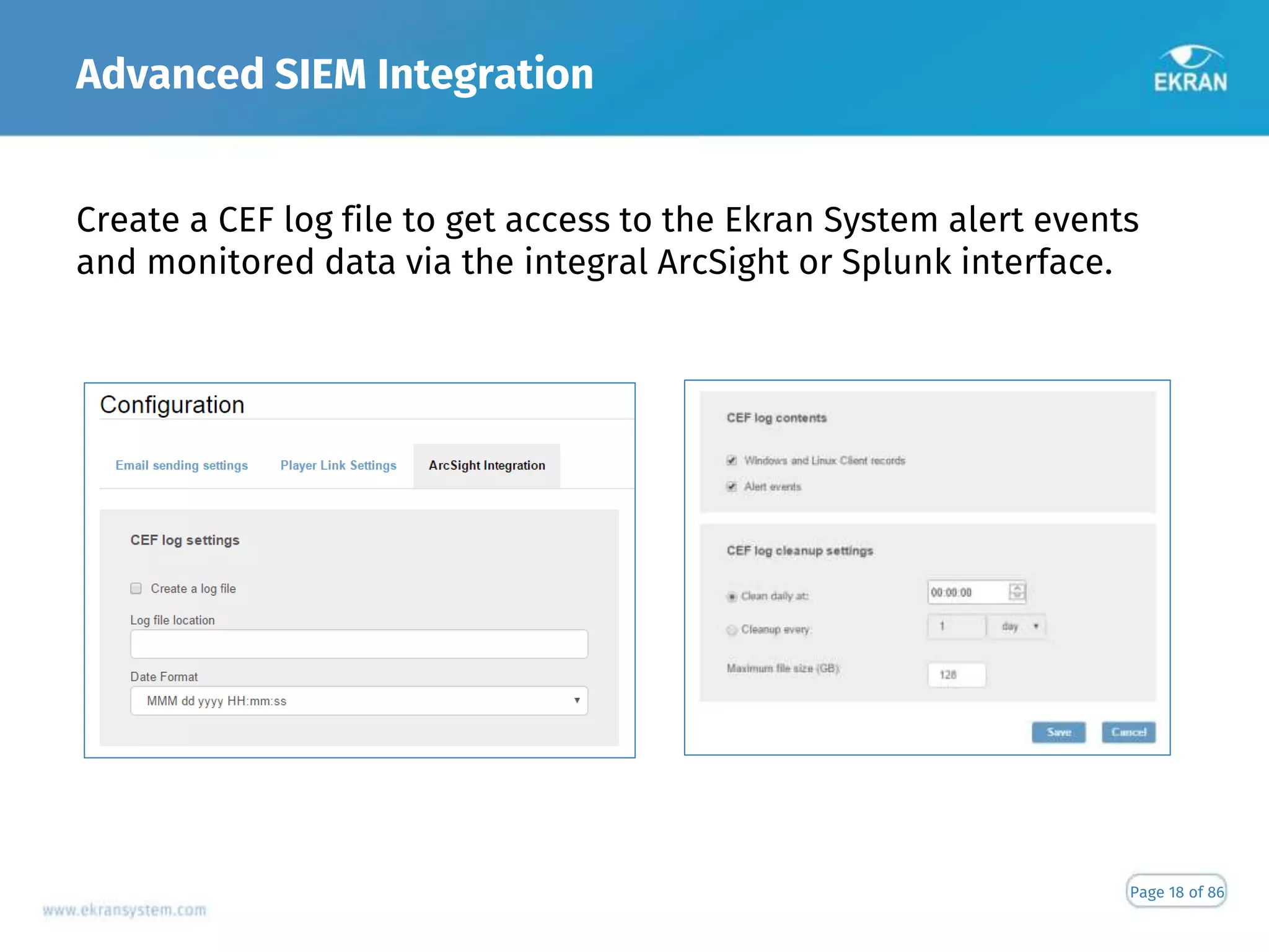 Advanced SIEM Integration
Page 18 of 86
Create a CEF log file to get access to the Ekran System alert events
and monitored data via the integral ArcSight or Splunk interface.
 