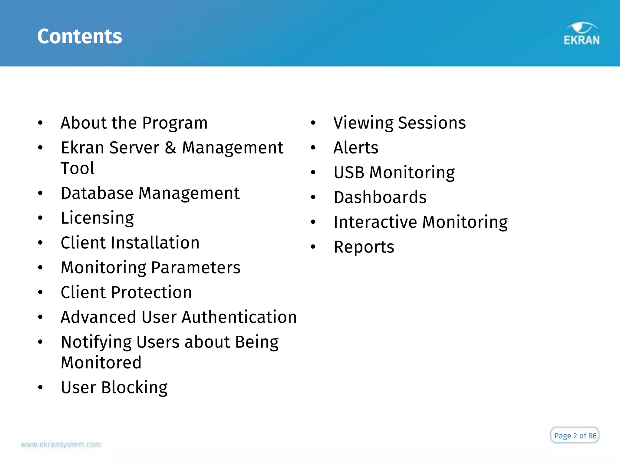 Contents
• About the Program
• Ekran Server & Management
Tool
• Database Management
• Licensing
• Client Installation
• Monitoring Parameters
• Client Protection
• Advanced User Authentication
• Notifying Users about Being
Monitored
• User Blocking
• Viewing Sessions
• Alerts
• USB Monitoring
• Dashboards
• Interactive Monitoring
• Reports
Page 2 of 86
 