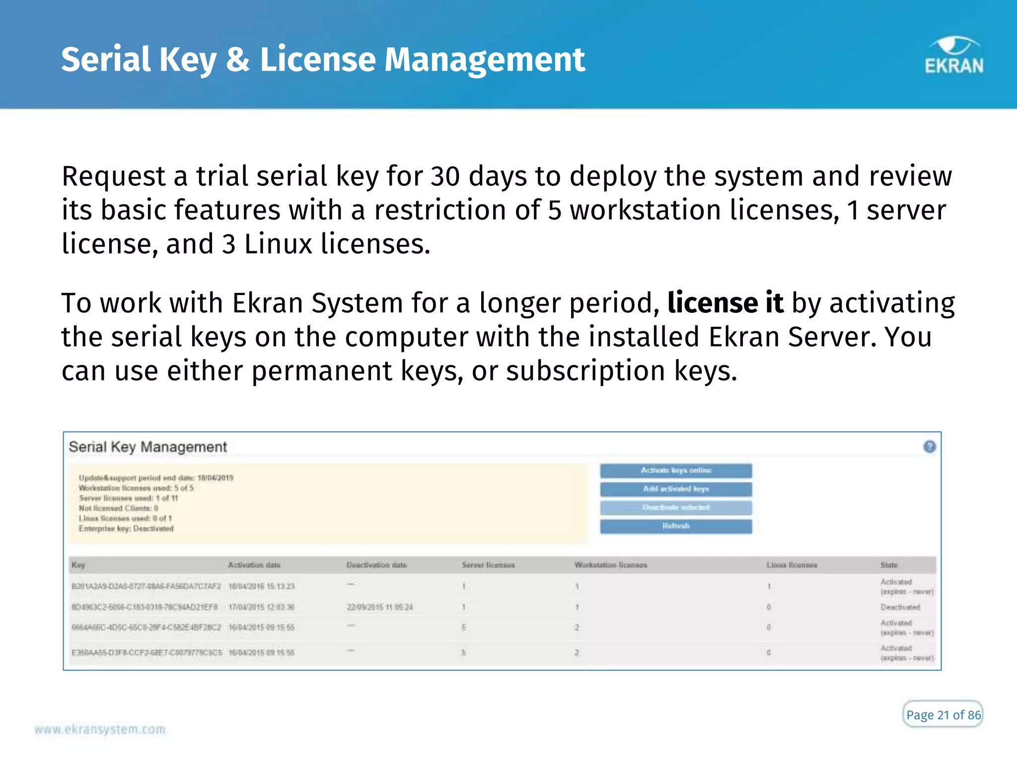 Serial Key & License Management
Page 21 of 86
Request a trial serial key for 30 days to deploy the system and review
its basic features with a restriction of 5 workstation licenses, 1 server
license, and 3 Linux licenses.
To work with Ekran System for a longer period, license it by activating
the serial keys on the computer with the installed Ekran Server. You
can use either permanent keys, or subscription keys.
 