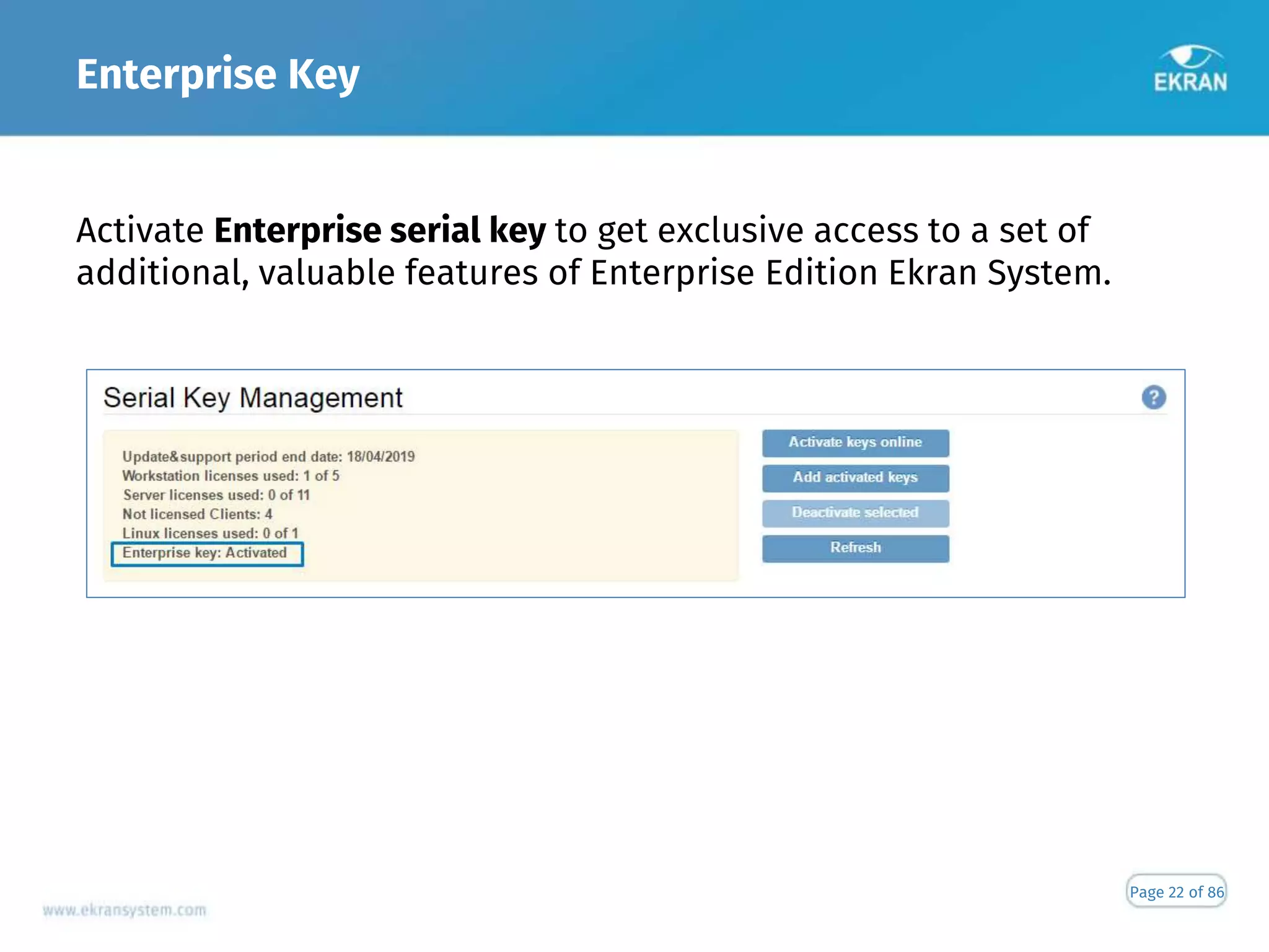 Enterprise Key
Page 22 of 86
Activate Enterprise serial key to get exclusive access to a set of
additional, valuable features of Enterprise Edition Ekran System.
 