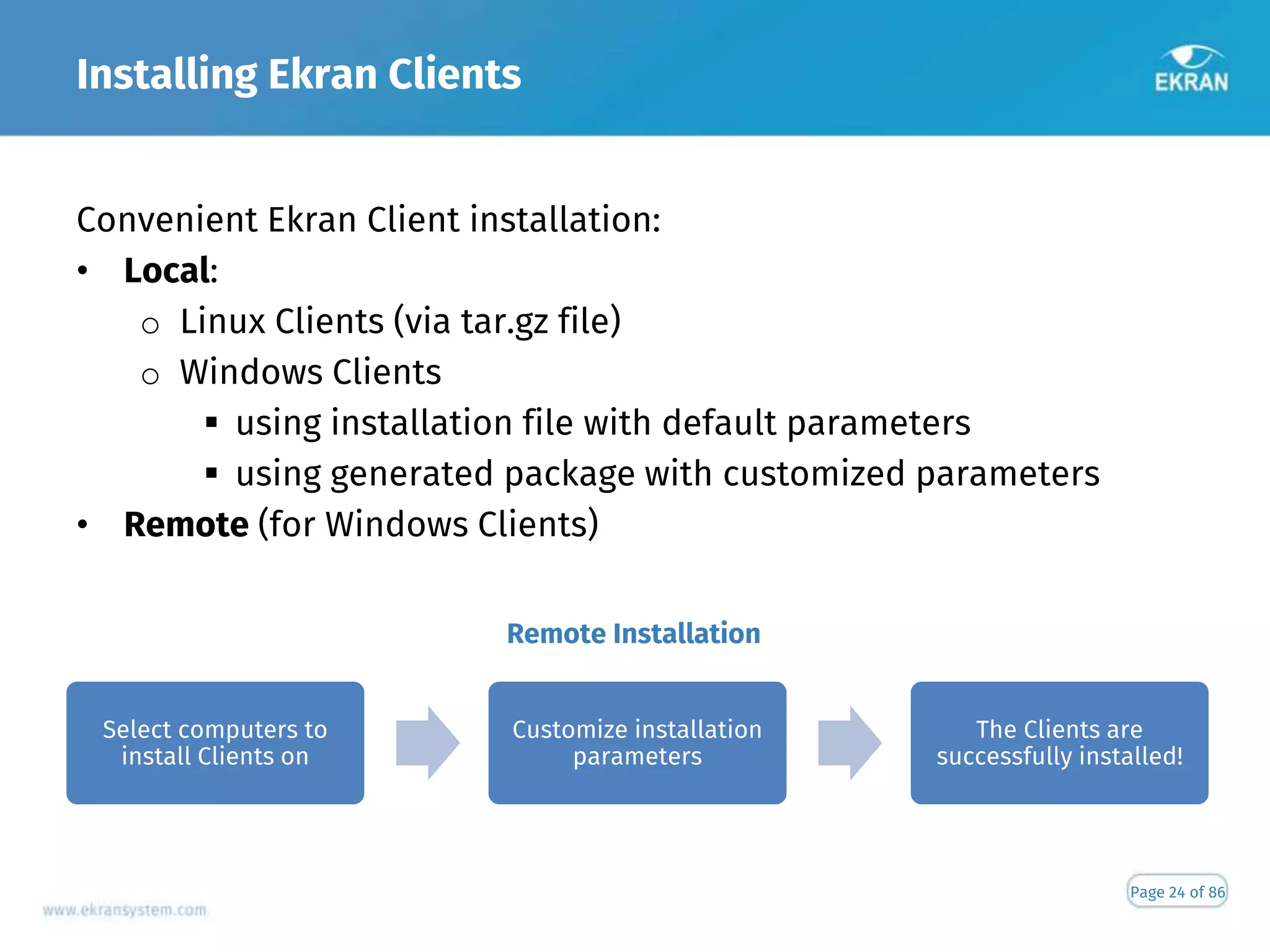 Installing Ekran Clients
Page 24 of 86
Convenient Ekran Client installation:
• Local:
o Linux Clients (via tar.gz file)
o Windows Clients
 using installation file with default parameters
 using generated package with customized parameters
• Remote (for Windows Clients)
Remote Installation
Select computers to
install Clients on
Customize installation
parameters
The Clients are
successfully installed!
 