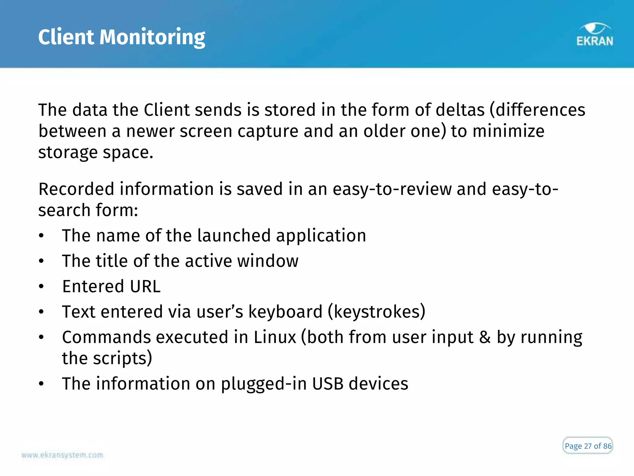 Client Monitoring
Page 27 of 86
The data the Client sends is stored in the form of deltas (differences
between a newer screen capture and an older one) to minimize
storage space.
Recorded information is saved in an easy-to-review and easy-to-
search form:
• The name of the launched application
• The title of the active window
• Entered URL
• Text entered via user’s keyboard (keystrokes)
• Commands executed in Linux (both from user input & by running
the scripts)
• The information on plugged-in USB devices
 