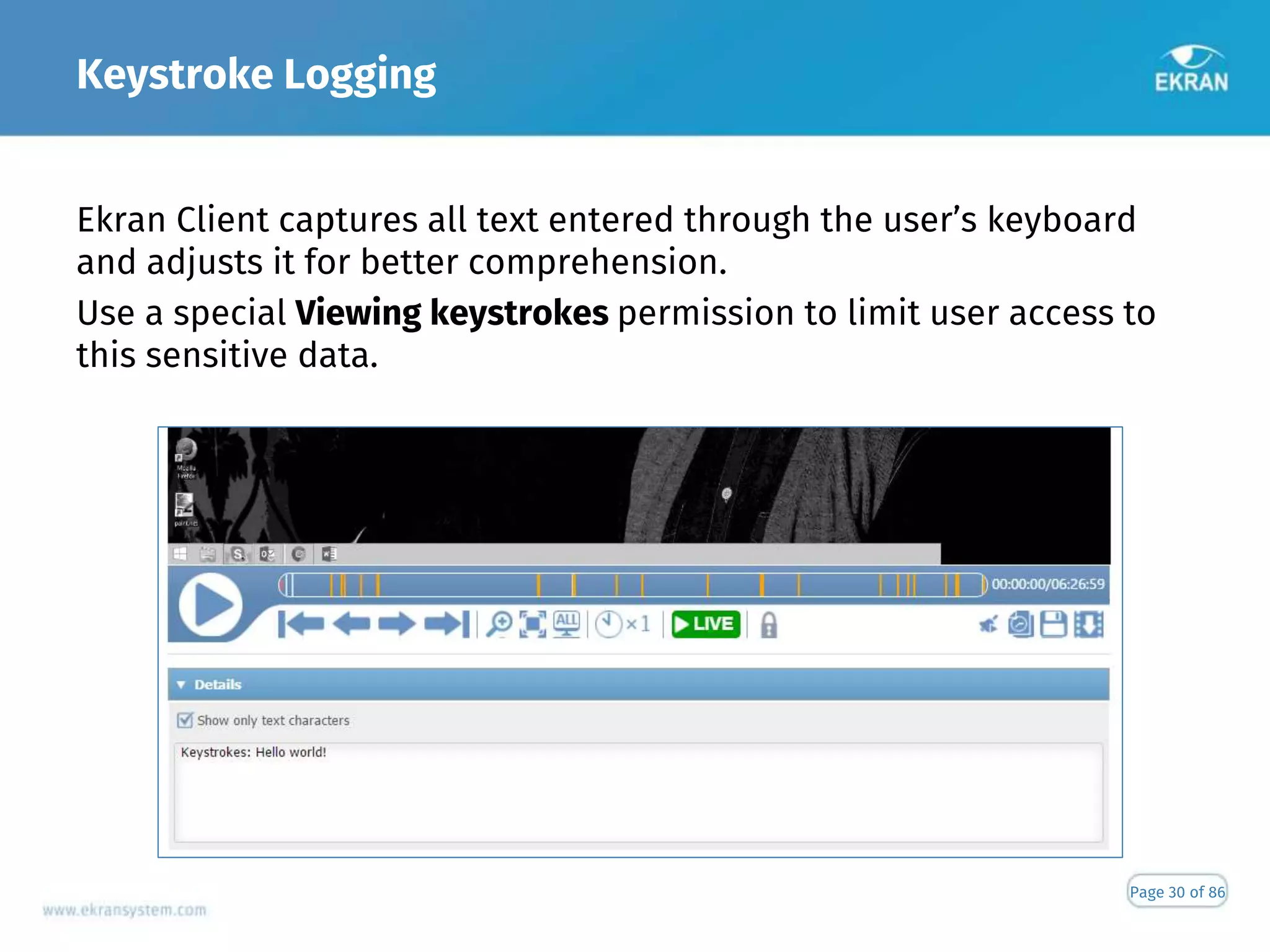 Keystroke Logging
Page 30 of 86
Ekran Client captures all text entered through the user’s keyboard
and adjusts it for better comprehension.
Use a special Viewing keystrokes permission to limit user access to
this sensitive data.
 