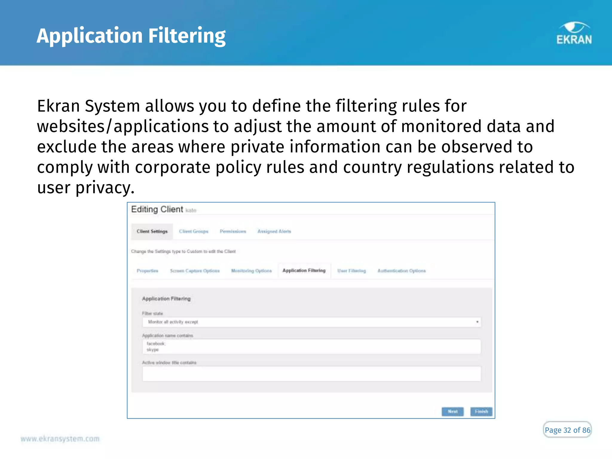 Application Filtering
Page 32 of 86
Ekran System allows you to define the filtering rules for
websites/applications to adjust the amount of monitored data and
exclude the areas where private information can be observed to
comply with corporate policy rules and country regulations related to
user privacy.
 