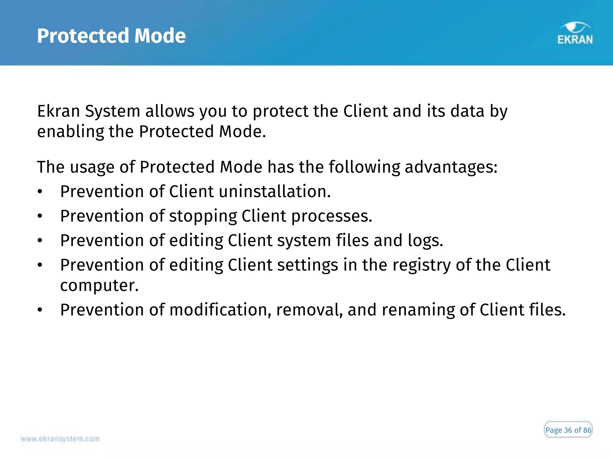 Protected Mode
Page 36 of 86
Ekran System allows you to protect the Client and its data by
enabling the Protected Mode.
The usage of Protected Mode has the following advantages:
• Prevention of Client uninstallation.
• Prevention of stopping Client processes.
• Prevention of editing Client system files and logs.
• Prevention of editing Client settings in the registry of the Client
computer.
• Prevention of modification, removal, and renaming of Client files.
 