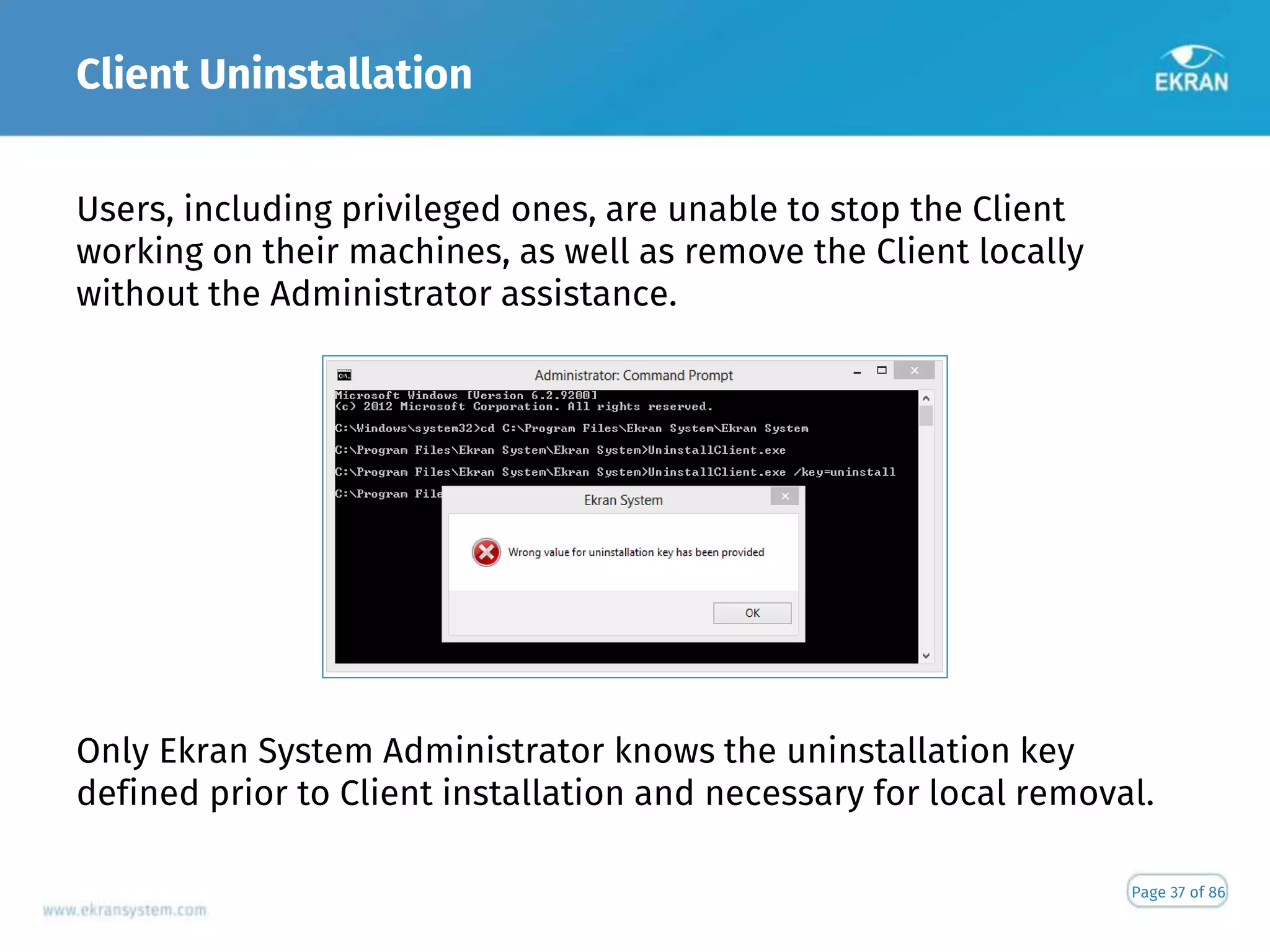 Client Uninstallation
Page 37 of 86
Users, including privileged ones, are unable to stop the Client
working on their machines, as well as remove the Client locally
without the Administrator assistance.
Only Ekran System Administrator knows the uninstallation key
defined prior to Client installation and necessary for local removal.
 