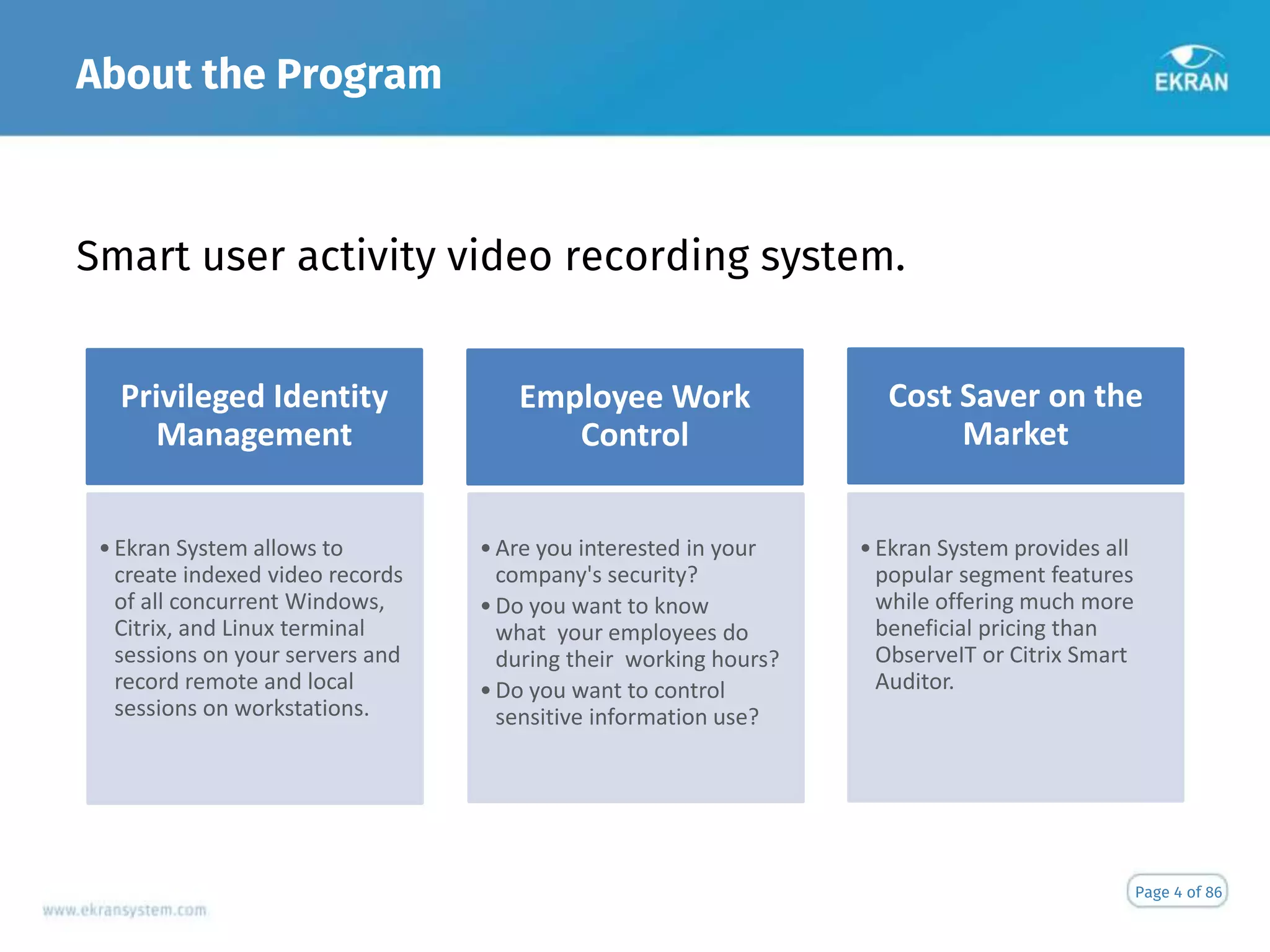 About the Program
Smart user activity video recording system.
Page 4 of 86
Privileged Identity
Management
•Ekran System allows to
create indexed video records
of all concurrent Windows,
Citrix, and Linux terminal
sessions on your servers and
record remote and local
sessions on workstations.
Employee Work
Control
•Are you interested in your
company's security?
•Do you want to know
what your employees do
during their working hours?
•Do you want to control
sensitive information use?
Cost Saver on the
Market
•Ekran System provides all
popular segment features
while offering much more
beneficial pricing than
ObserveIT or Citrix Smart
Auditor.
 