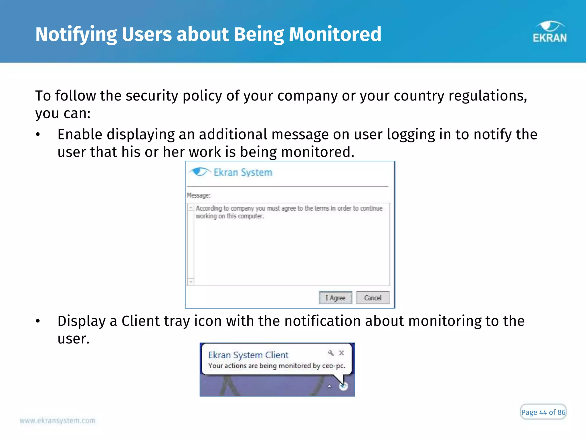 Notifying Users about Being Monitored
Page 44 of 86
To follow the security policy of your company or your country regulations,
you can:
• Enable displaying an additional message on user logging in to notify the
user that his or her work is being monitored.
• Display a Client tray icon with the notification about monitoring to the
user.
 
