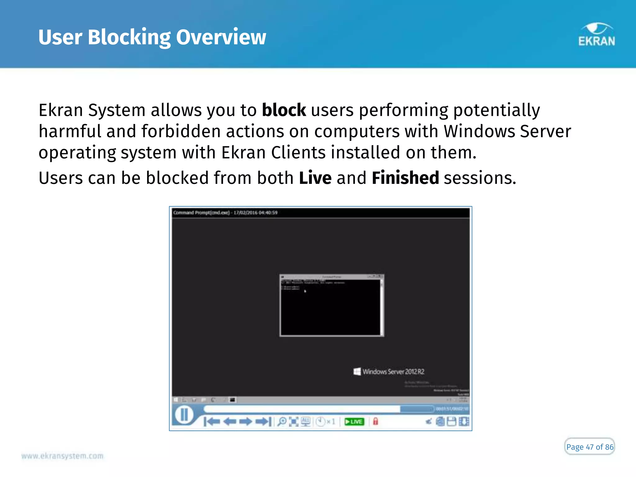 User Blocking Overview
Page 47 of 86
Ekran System allows you to block users performing potentially
harmful and forbidden actions on computers with Windows Server
operating system with Ekran Clients installed on them.
Users can be blocked from both Live and Finished sessions.
 