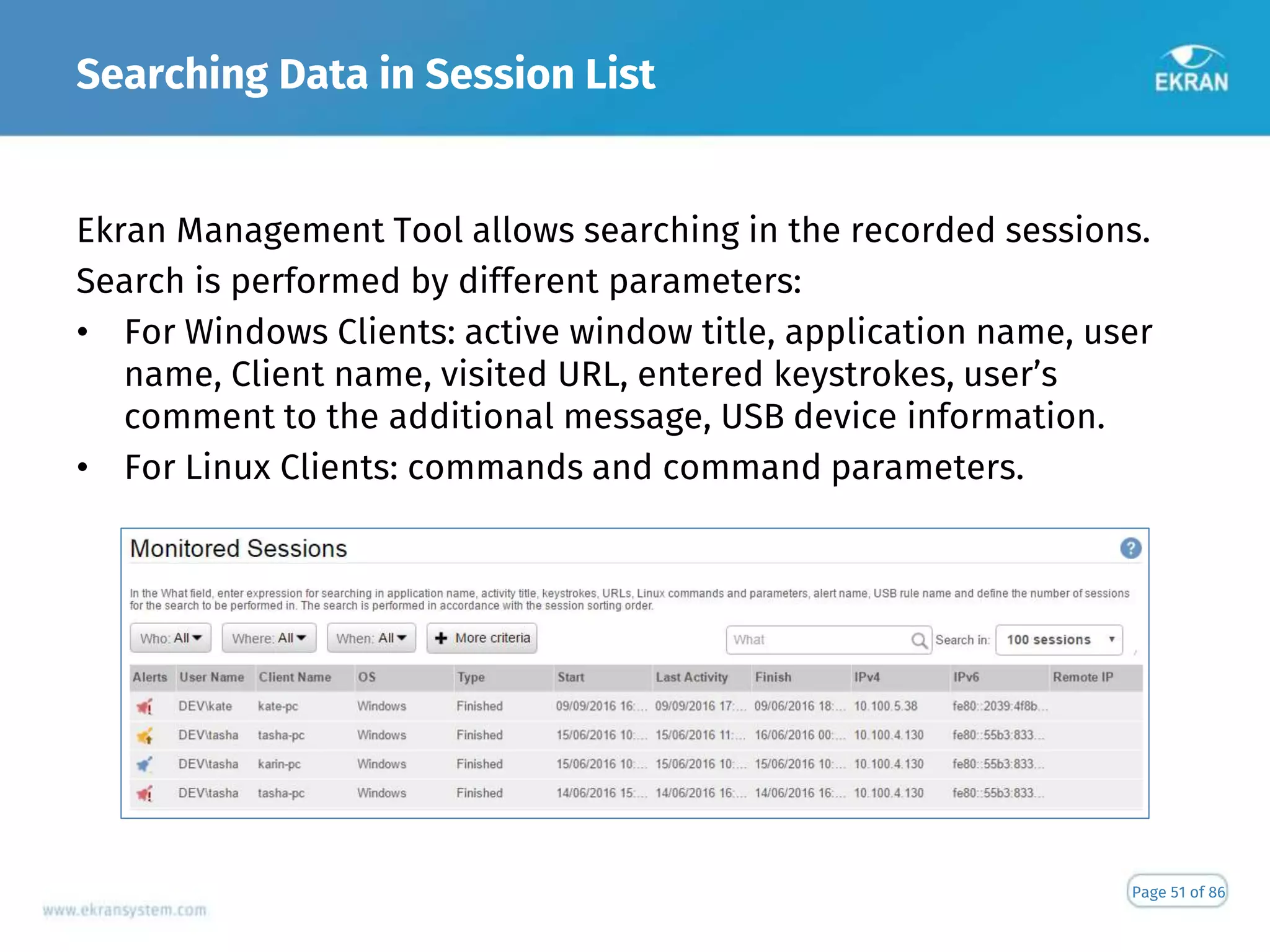Searching Data in Session List
Page 51 of 86
Ekran Management Tool allows searching in the recorded sessions.
Search is performed by different parameters:
• For Windows Clients: active window title, application name, user
name, Client name, visited URL, entered keystrokes, user’s
comment to the additional message, USB device information.
• For Linux Clients: commands and command parameters.
 