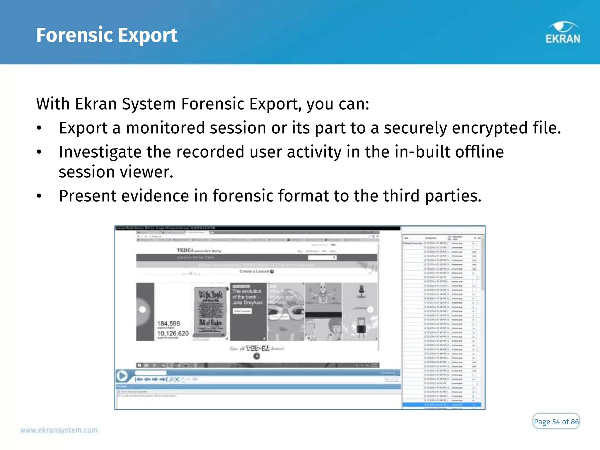 Forensic Export
Page 54 of 86
With Ekran System Forensic Export, you can:
• Export a monitored session or its part to a securely encrypted file.
• Investigate the recorded user activity in the in-built offline
session viewer.
• Present evidence in forensic format to the third parties.
 