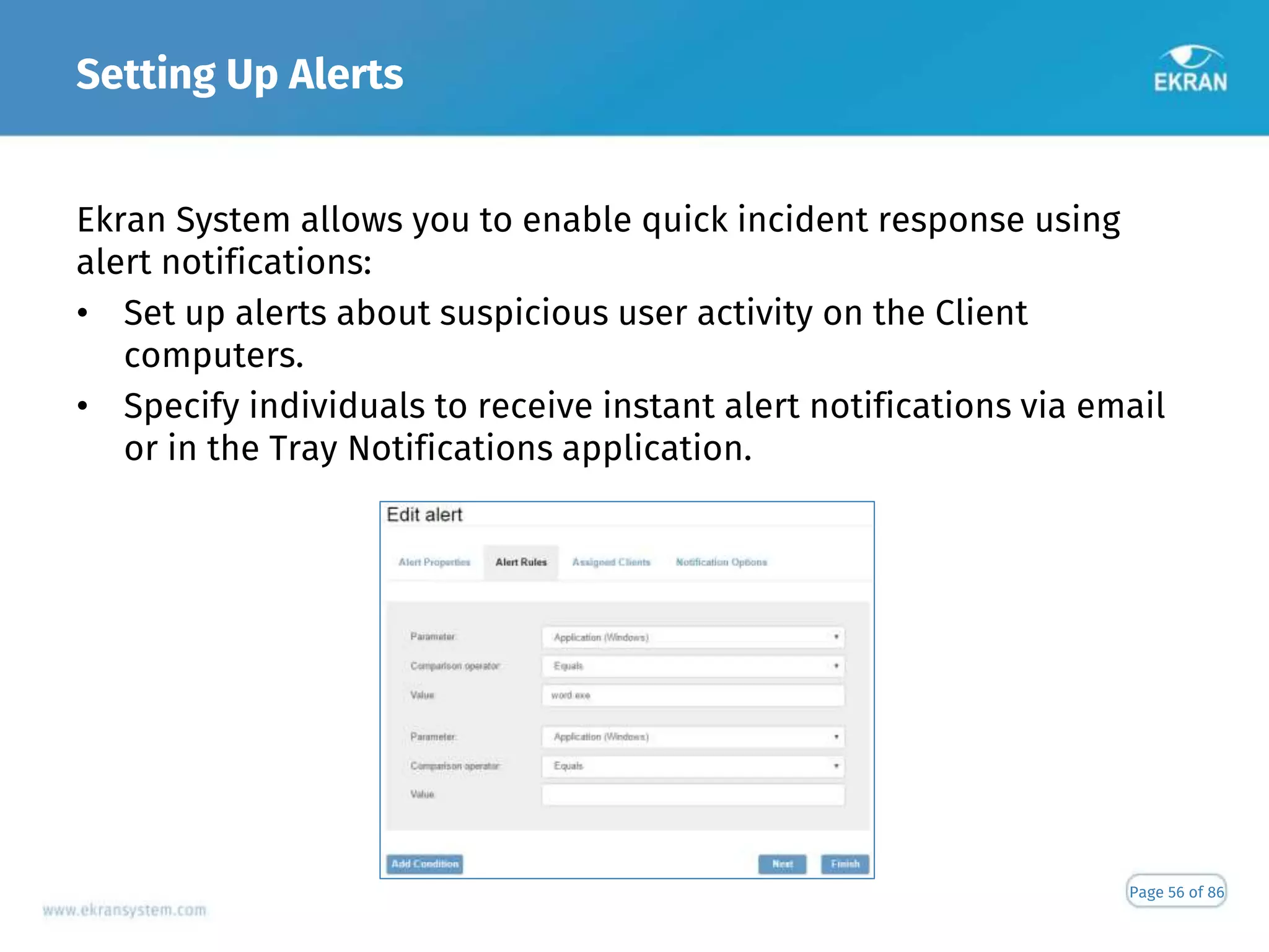 Setting Up Alerts
Page 56 of 86
Ekran System allows you to enable quick incident response using
alert notifications:
• Set up alerts about suspicious user activity on the Client
computers.
• Specify individuals to receive instant alert notifications via email
or in the Tray Notifications application.
 