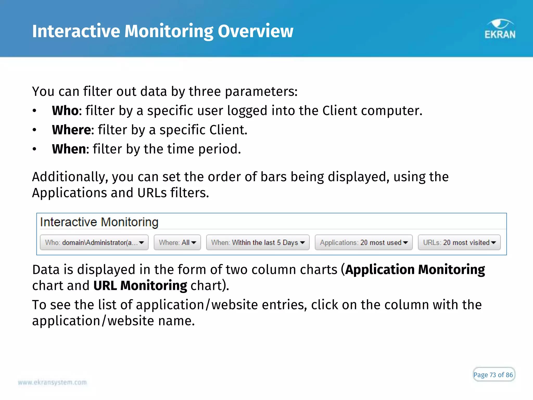 Interactive Monitoring Overview
Page 73 of 86
You can filter out data by three parameters:
• Who: filter by a specific user logged into the Client computer.
• Where: filter by a specific Client.
• When: filter by the time period.
Additionally, you can set the order of bars being displayed, using the
Applications and URLs filters.
Data is displayed in the form of two column charts (Application Monitoring
chart and URL Monitoring chart).
To see the list of application/website entries, click on the column with the
application/website name.
 