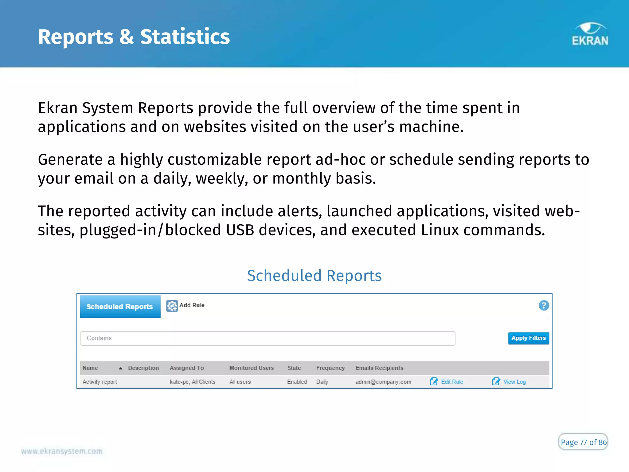 Reports & Statistics
Page 77 of 86
Ekran System Reports provide the full overview of the time spent in
applications and on websites visited on the user’s machine.
Generate a highly customizable report ad-hoc or schedule sending reports to
your email on a daily, weekly, or monthly basis.
The reported activity can include alerts, launched applications, visited web-
sites, plugged-in/blocked USB devices, and executed Linux commands.
Scheduled Reports
 
