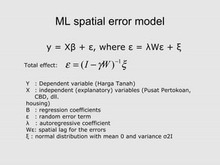 ML spatial error model
y = Xβ + ε, where ε = λWε + ξ
Y : Dependent variable (Harga Tanah)
X : independent (explanatory) variables (Pusat Pertokoan,
CBD, dll.
housing)
Β : regression coefficients
ε : random error term
λ : autoregressive coefficient
Wε: spatial lag for the errors
ξ : normal distribution with mean 0 and variance σ2I
ξγε 1
)( −
−= WITotal effect:
 