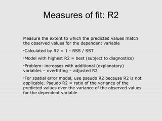 Measures of fit: R2
Measure the extent to which the predicted values match
the observed values for the dependent variable
•Calculated by R2 = 1 - RSS / SST
•Model with highest R2 = best (subject to diagnostics)
•Problem: increases with additional (explanatory)
variables – overfitting – adjusted R2
•For spatial error model, use pseudo R2 because R2 is not
applicable. Pseudo R2 = ratio of the variance of the
predicted values over the variance of the observed values
for the dependent variable
 
