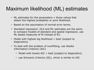 Maximum likelihood (ML) estimates
• ML estimates for the parameters = those values that
obtain the highest probability or joint likelihood.
• Based on the assumption of normal error terms.
• Standard regression: OLS and ML estimates are the same
to compare models of standard and spatial regression, use
ML based measures of fit instead of R2.
• Model with highest log likelihood = best (subject to
diagnostics)
• To deal with the problem of overfitting, use Akaike
Information Criterion (AIC)
• Model with lowest AIC = best (subject to diagnostics)
• use Schwartz Criterion (SC), which is similar to AIC
 
