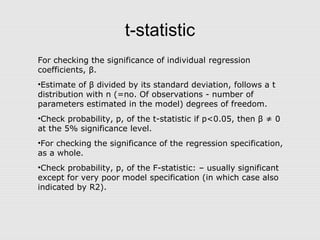 t-statistic
For checking the significance of individual regression
coefficients, β.
•Estimate of β divided by its standard deviation, follows a t
distribution with n (=no. Of observations - number of
parameters estimated in the model) degrees of freedom.
•Check probability, p, of the t-statistic if p<0.05, then β ≠ 0
at the 5% significance level.
•For checking the significance of the regression specification,
as a whole.
•Check probability, p, of the F-statistic: – usually significant
except for very poor model specification (in which case also
indicated by R2).
 