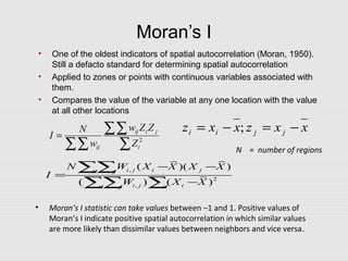 Moran’s I
• One of the oldest indicators of spatial autocorrelation (Moran, 1950).
Still a defacto standard for determining spatial autocorrelation
• Applied to zones or points with continuous variables associated with
them.
• Compares the value of the variable at any one location with the value
at all other locations
,
2
,
( )( )
( ) ( )
i j i ji j
i j ii j i
N W X X X X
I
W X X
− −
=
−
∑∑
∑∑ ∑
∑
∑∑
∑∑
= 2
i
jiij
ij Z
ZZw
w
N
I
xxzxxz jjii −=−= ;
• Moran’s I statistic can take values between –1 and 1. Positive values of
Moran’s I indicate positive spatial autocorrelation in which similar values
are more likely than dissimilar values between neighbors and vice versa.
N = number of regions
 