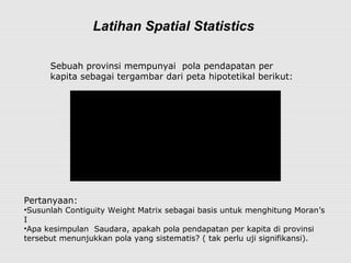 Latihan Spatial Statistics
75
85 50
80
85 85 70 60
90
82 65 50
88
A
B
C
E
D
G
J
I
H M
L
F K
Sebuah provinsi mempunyai  pola pendapatan per 
kapita sebagai tergambar dari peta hipotetikal berikut:
Pertanyaan:  
•Susunlah Contiguity Weight Matrix sebagai basis untuk menghitung Moran’s 
I
•Apa kesimpulan  Saudara, apakah pola pendapatan per kapita di provinsi 
tersebut menunjukkan pola yang sistematis? ( tak perlu uji signifikansi).
 