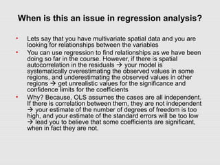 When is this an issue in regression analysis?
• Lets say that you have multivariate spatial data and you are
looking for relationships between the variables
• You can use regression to find relationships as we have been
doing so far in the course. However, if there is spatial
autocorrelation in the residuals  your model is
systematically overestimating the observed values in some
regions, and underestimating the observed values in other
regions  get unrealistic values for the significance and
confidence limits for the coefficients
• Why? Because, OLS assumes the cases are all independent.
If there is correlation between them, they are not independent
 your estimate of the number of degrees of freedom is too
high, and your estimate of the standard errors will be too low
 lead you to believe that some coefficients are significant,
when in fact they are not.
 