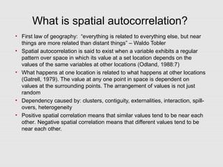 What is spatial autocorrelation?
• First law of geography: “everything is related to everything else, but near
things are more related than distant things” – Waldo Tobler
• Spatial autocorrelation is said to exist when a variable exhibits a regular
pattern over space in which its value at a set location depends on the
values of the same variables at other locations (Odland, 1988:7)
• What happens at one location is related to what happens at other locations
(Gatrell, 1979). The value at any one point in space is dependent on
values at the surrounding points. The arrangement of values is not just
random
• Dependency caused by: clusters, contiguity, externalities, interaction, spill-
overs, heterogeneity
• Positive spatial correlation means that similar values tend to be near each
other. Negative spatial correlation means that different values tend to be
near each other.
 